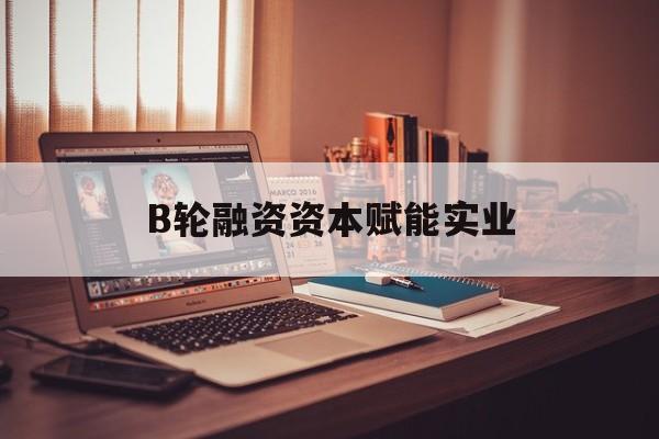 伊春市B轮融资资本赋能实业(b轮融资公司值得工作吗)